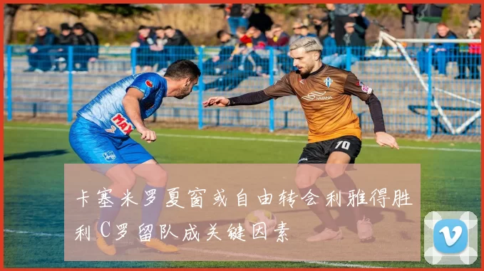 卡塞米罗夏窗或自由转会利雅得胜利 C罗留队成关键因素